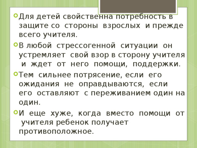 Для детей свойственна потребность в защите со стороны взрослых и прежде всего учителя. В любой стрессогенной ситуации он устремляет свой взор в сторону учителя и ждет от него помощи, поддержки. Тем сильнее потрясение, если его ожидания не оправдываются, если его оставляют с переживанием один на один. И еще хуже, когда вместо помощи от учителя ребенок получает противоположное.