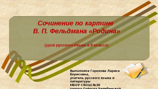 Сочинение по картине В. П. Фельдмана «Родина»  (урок русского языка в 9 классе) Выполнила Горохова Лариса Борисовна, учитель русского языка и литературы МБОУ СКОШ №36 города Озёрска Челябинской области