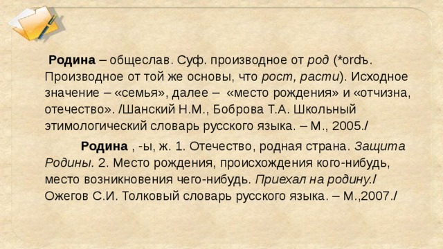 Родина – общеслав. Суф. производное от род (*ordъ. Производное от той же основы, что рост, расти ). Исходное значение – «семья», далее – «место рождения» и «отчизна, отечество». /Шанский Н.М., Боброва Т.А. Школьный этимологический словарь русского языка. – М., 2005./   Родина , -ы, ж. 1. Отечество, родная страна. Защита Родины. 2. Место рождения, происхождения кого-нибудь, место возникновения чего-нибудь. Приехал на родину. / Ожегов С.И. Толковый словарь русского языка. – М.,2007./