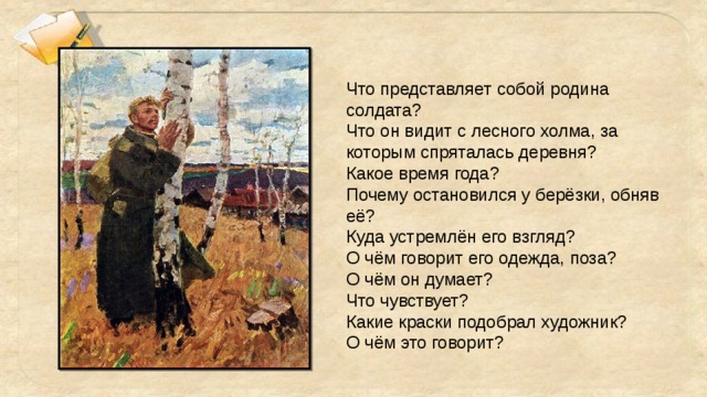 Что представляет собой родина солдата? Что он видит с лесного холма, за которым спряталась деревня? Какое время года? Почему остановился у берёзки, обняв её? Куда устремлён его взгляд? О чём говорит его одежда, поза? О чём он думает? Что чувствует? Какие краски подобрал художник? О чём это говорит?