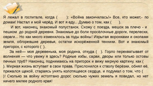 Я лежал в госпитале, когда (  ): «Война закончилась!» Все, кто может,-  по домам! Настал и мой черёд. И вот я еду... Думаю о том, как (   ).  И вот, наконец, знакомый полустанок. Схожу с поезда, мешок за плечо - и пешком до родной деревни. Знакомые до боли просёлочные дороги, перелески, овраги... Но как много изменилось за годы войны! Изрытая воронками и окопами земля, обгоревшие деревья, остатки искорёженной техники. Вот и знакомый пригорок, с которого (  ).  За ней— моя деревенька, моя родина, откуда (  ). Горло перехватывает от волнения — что увижу я здесь? Родные избы, сараи, дворы или только остовы печных труб? Наконец, поднимаюсь на пригорок и вижу мирную картину, как (  ). Мирная жизнь вступает в свои права. Прислонился к стволу берёзки, обнял её, прижался щекой, стараясь унять колотящееся сердце, и подумал о том, что (  )! Сколько за войну истоптано дорог, сколько чужих земель я повидал, но нет ничего милее родного края!