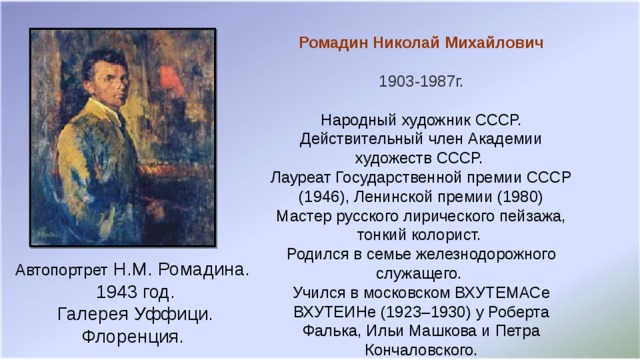 Ромадин Николай Михайлович 1903-1987г. Народный художник СССР. Действительный член Академии художеств СССР.   Лауреат Государственной премии СССР (1946), Ленинской премии (1980)  Мастер русского лирического пейзажа, тонкий колорист. Родился в семье железнодорожного служащего.   Учился в московском ВХУТЕМАСе ВХУТЕИНе (1923–1930) у Роберта Фалька, Ильи Машкова и Петра Кончаловского. Автопортрет Н.М. Ромадина. 1943 год. Галерея Уффици. Флоренция.