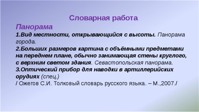 Словарная работа Панорама 1.Вид местности, открывающийся с высоты. Панорама города. 2.Больших размеров картина с объёмными предметами на переднем плане, обычно занимающая стены круглого, с верхним светом здания . Севастопольская панорама. 3.Оптический прибор для наводки в артиллерийских орудиях (спец.) / Ожегов С.И. Толковый словарь русского языка. – М.,2007./