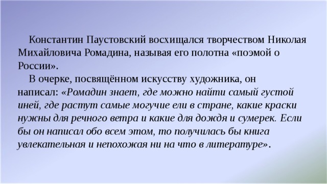 Константин Паустовский восхищался творчеством Николая Михайловича Ромадина, называя его полотна «поэмой о России».  В очерке, посвящённом искусству художника, он написал:  «Ромадин знает, где можно найти самый густой иней, где растут самые могучие ели в стране, какие краски нужны для речного ветра и какие для дождя и сумерек. Если бы он написал обо всем этом, то получилась бы книга увлекательная и непохожая ни на что в литературе» .