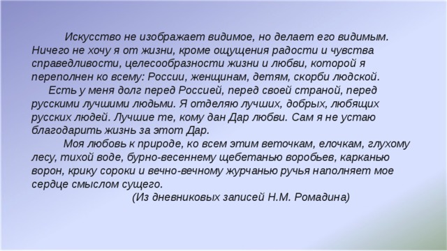 Искусство не изображает видимое, но делает его видимым.   Ничего не хочу я от жизни, кроме ощущения радости и чувства справедливости, целесообразности жизни и любви, которой я переполнен ко всему: России, женщинам, детям, скорби людской.    Есть у меня долг перед Россией, перед своей страной, перед русскими лучшими людьми. Я отделяю лучших, добрых, любящих русских людей. Лучшие те, кому дан Дар любви. Сам я не устаю благодарить жизнь за этот Дар.  Моя любовь к природе, ко всем этим веточкам, елочкам, глухому лесу, тихой воде, бурно-весеннему щебетанью воробьев, карканью ворон, крику сороки и вечно-вечному журчанью ручья наполняет мое сердце смыслом сущего.      (Из дневниковых записей Н.М. Ромадина)