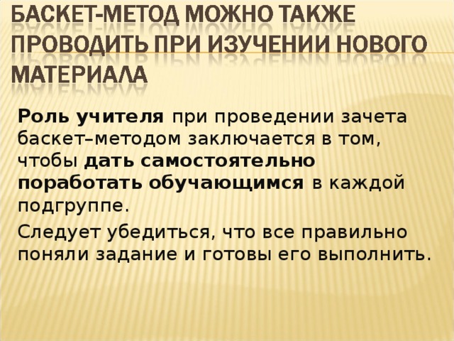 Роль учителя при проведении зачета баскет–методом заключается в том, чтобы дать самостоятельно  поработать обучающимся в каждой подгруппе. Следует убедиться, что все правильно поняли задание и готовы его выполнить.