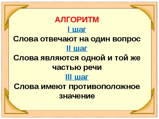 АЛГОРИТМ I шаг Слова отвечают на один вопрос II шаг Слова являются одной и той же частью речи III шаг Слова имеют противоположное значение