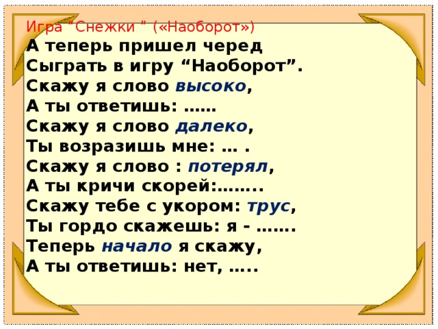 Игра “Снежки ” ( «Наоборот») А теперь пришел черед Сыграть в игру “Наоборот”. Скажу я слово  высоко ,  А ты ответишь: …… Скажу я слово  далеко ,  Ты возразишь мне: … . Скажу я слово :  потерял ,  А ты кричи скорей:…….. Скажу тебе с укором:  трус ,  Ты гордо скажешь: я - ……. Теперь  начало  я скажу,  А ты ответишь: нет, …..