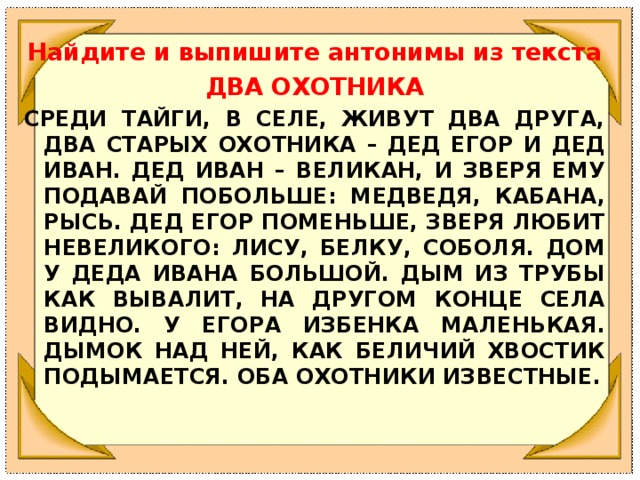 Найдите и выпишите антонимы из текста ДВА ОХОТНИКА СРЕДИ ТАЙГИ, В СЕЛЕ, ЖИВУТ ДВА ДРУГА, ДВА СТАРЫХ ОХОТНИКА – ДЕД ЕГОР И ДЕД ИВАН. ДЕД ИВАН – ВЕЛИКАН, И ЗВЕРЯ ЕМУ ПОДАВАЙ ПОБОЛЬШЕ: МЕДВЕДЯ, КАБАНА, РЫСЬ. ДЕД ЕГОР ПОМЕНЬШЕ, ЗВЕРЯ ЛЮБИТ НЕВЕЛИКОГО: ЛИСУ, БЕЛКУ, СОБОЛЯ. ДОМ У ДЕДА ИВАНА БОЛЬШОЙ. ДЫМ ИЗ ТРУБЫ КАК ВЫВАЛИТ, НА ДРУГОМ КОНЦЕ СЕЛА ВИДНО. У ЕГОРА ИЗБЕНКА МАЛЕНЬКАЯ. ДЫМОК НАД НЕЙ, КАК БЕЛИЧИЙ ХВОСТИК ПОДЫМАЕТСЯ. ОБА ОХОТНИКИ ИЗВЕСТНЫЕ.