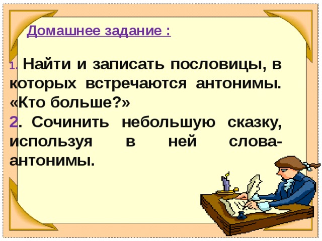 Домашнее задание :  1. Найти и записать пословицы, в которых встречаются антонимы. «Кто больше?» 2 .  Сочинить небольшую сказку, используя в ней слова-антонимы.