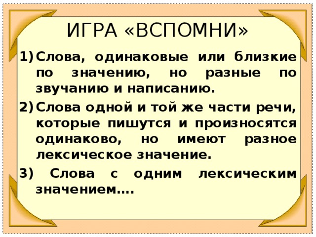 ИГРА «ВСПОМНИ» Слова, одинаковые или близкие по значению, но разные по звучанию и написанию. Слова одной и той же части речи, которые пишутся и произносятся одинаково, но имеют разное лексическое значение. 3) Слова с одним лексическим значением….