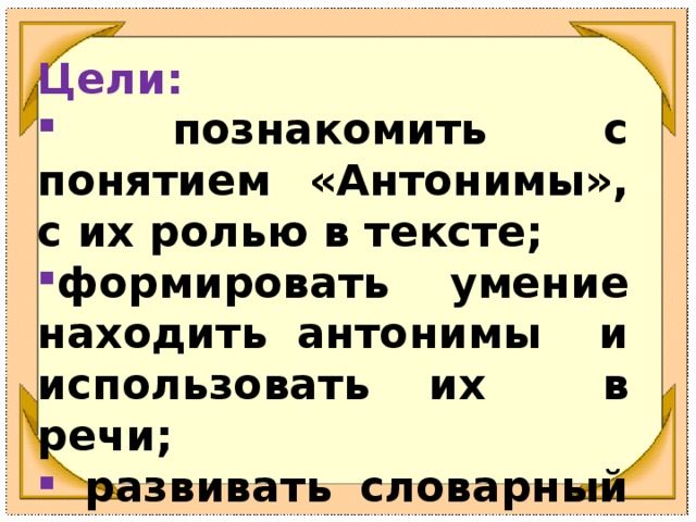 Цели:   познакомить с понятием «Антонимы», с их ролью в тексте; формировать умение находить антонимы и использовать их в речи;  развивать словарный запас учащихся .