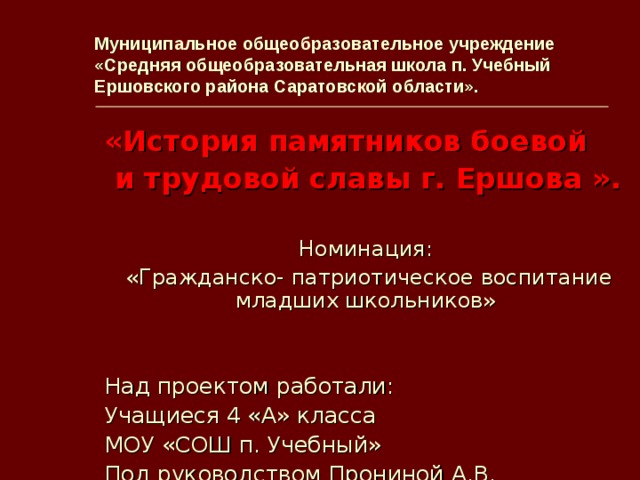 Муниципальное общеобразовательное учреждение  «Средняя общеобразовательная школа п. Учебный  Ершовского района Саратовской области». «История памятников боевой  и трудовой славы г. Ершова  ». Номинация: «Гражданско- патриотическое воспитание младших школьников» Над проектом работали: Учащиеся 4 «А» класса МОУ «СОШ п. Учебный» Под руководством Прониной А.В.