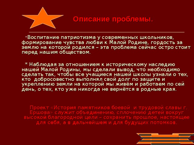 Описание проблемы. Воспитание патриотизма у современных школьников, формирование чувства любви к Малой Родине, гордость за землю на которой родился – эта проблема сейчас остро стоит перед нашим обществом.  * Наблюдая за отношением к историческому наследию нашей Малой Родины, мы сделали вывод, что необходимо сделать так, чтобы все учащиеся нашей школы узнали о тех, кто добросовестно выполнял свой долг по защите и укреплению земли на которой мы живём и работаем по сей день, о тех, кто уже никогда не вернётся в родные края. Проект «История памятников боевой и трудовой славы г. Ершова» служит объединению, сплочению детей вокруг высокой благородной цели – сохранить прошлое, настоящее для себя, а в дальнейшем и для будущих потомков.