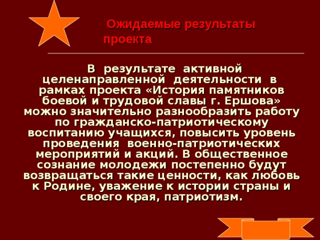 Ожидаемые результаты  проекта  В результате активной целенаправленной деятельности в рамках проекта «История памятников боевой и трудовой славы г. Ершова» можно значительно разнообразить работу по гражданско-патриотическому воспитанию учащихся, повысить уровень проведения военно-патриотических мероприятий и акций. В общественное сознание молодежи постепенно будут возвращаться такие ценности, как любовь к Родине, уважение к истории страны и своего края, патриотизм.