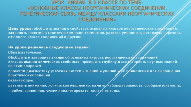 Урок химии в 9 классе по теме:  «Основные классы неорганических соединений. Генетическая связь между классами неорганических соединений» Цель урока : обобщить знания о свойствах основных классов неорганических соединений, закрепить понятия о генетическом ряде элементов, развить умение осуществлять переходы от одного класса соединений к другим.   На уроке решались следующие задачи: Образовательные: Обобщить и закрепить знания об основных классах неорганических соединений классификации химических свойствах, проверить глубину и осознанность научных знаний по этим вопросам провести диагностику усвоения системы знаний и умений и её применения для выполнения практических заданий Развивающие: развивать внимание, логическое мышление, память, наблюдательность, сообразительность;  приёмы сравнения, умение анализировать, делать выводы,  