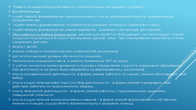 Развить познавательную активность, положительную мотивацию к предмету. Воспитательные: содействовать формированию коммуникативного опыта; доброжелательности, взаимопомощи, сотрудничества;  содействовать формированию потребности в познании, интереса к химии как к науке; содействовать формированию умения адекватно оценивать собственные достижения; Обоснованность выбора формы урока