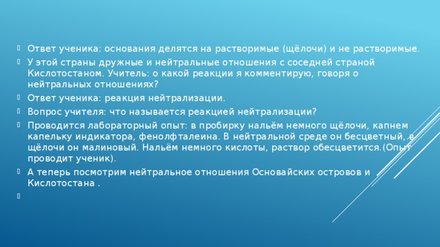 Ответ ученика: основания делятся на растворимые (щёлочи) и не растворимые. У этой страны дружные и нейтральные отношения с соседней страной Кислотостаном. Учитель: о какой реакции я комментирую, говоря о нейтральных отношениях? Ответ ученика: реакция нейтрализации. Вопрос учителя: что называется реакцией нейтрализации? Проводится лабораторный опыт: в пробирку нальём немного щёлочи, капнем капельку индикатора, фенолфталеина. В нейтральной среде он бесцветный, в щёлочи он малиновый. Нальём немного кислоты, раствор обесцветится.(Опыт проводит ученик). А теперь посмотрим нейтральное отношения Основайских островов и Кислотостана .  