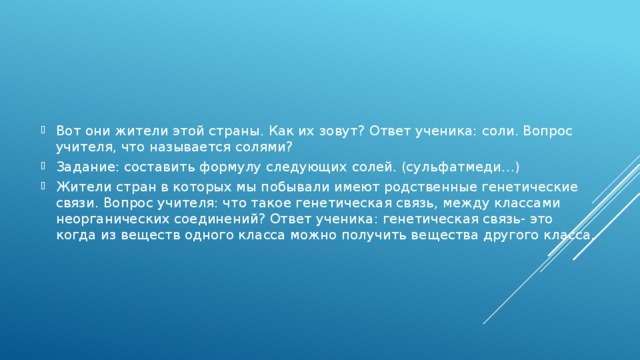 Вот они жители этой страны. Как их зовут? Ответ ученика: соли. Вопрос учителя, что называется солями? Задание: составить формулу следующих солей. (сульфатмеди…) Жители стран в которых мы побывали имеют родственные генетические связи. Вопрос учителя: что такое генетическая связь, между классами неорганических соединений? Ответ ученика: генетическая связь- это когда из веществ одного класса можно получить вещества другого класса.