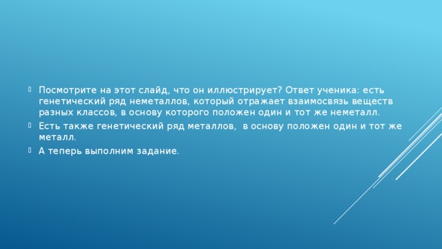 Посмотрите на этот слайд, что он иллюстрирует? Ответ ученика: есть генетический ряд неметаллов, который отражает взаимосвязь веществ разных классов, в основу которого положен один и тот же неметалл. Есть также генетический ряд металлов, в основу положен один и тот же металл. А теперь выполним задание.