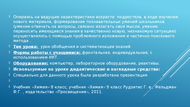 Опираясь на ведущие характеристики возраста подростков, в ходе изучения нового материала, формирование познавательных умений школьников (умение отвечать на вопросы, связано излагать свои мысли, умение переносить имеющиеся знания в качественно новую, незнакомую ситуацию) осуществлялось с помощью проблемного изложения и частично-поискового метода . Тип урока: урок обобщения и систематизации знаний. Формы работы с учащимися: фронтальная, индивидуальная, с использованием ИКТ. Оборудование: