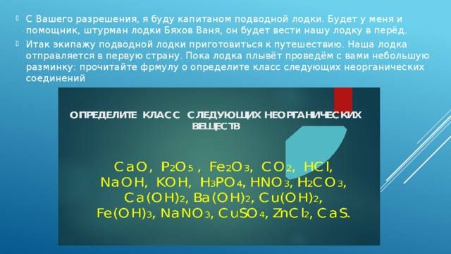 С Вашего разрешения, я буду капитаном подводной лодки. Будет у меня и помощник, штурман лодки Бяхов Ваня, он будет вести нашу лодку в перёд. Итак экипажу подводной лодки приготовиться к путешествию. Наша лодка отправляется в первую страну. Пока лодка плывёт проведём с вами небольшую разминку: прочитайте фрмулу о определите класс следующих неорганических соединений