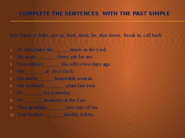 Complete the sentences with the past simple buy, listen to, bake, get up, feed, drink, be, shut down, break in, call back