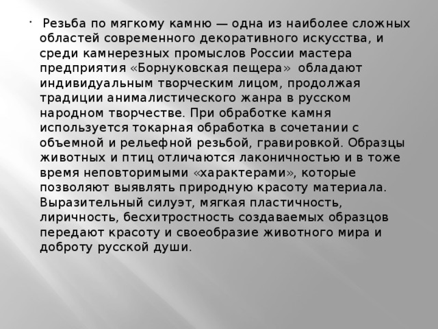 Резьба по мягкому камню — одна из наиболее сложных областей современного декоративного искусства, и среди камнерезных промыслов России мастера предприятия «Борнуковская пещера»  обладают индивидуальным творческим лицом, продолжая традиции анималистического жанра в русском народном творчестве. При обработке камня используется токарная обработка в сочетании с объемной и рельефной резьбой, гравировкой. Образцы животных и птиц отличаются лаконичностью и в тоже время неповторимыми «характерами», которые позволяют выявлять природную красоту материала. Выразительный силуэт, мягкая пластичность, лиричность, бесхитростность создаваемых образцов передают красоту и своеобразие животного мира и доброту русской души. 