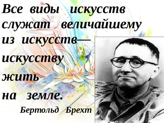 Все виды искусств служат величайшему из искусств— искусству жить на земле.  Бертольд Брехт