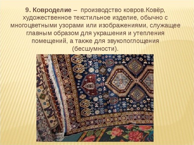 9. Ковроделие – производство ковров.Ковёр, художественное текстильное изделие, обычно с многоцветными узорами или изображениями, служащее главным образом для украшения и утепления помещений, а также для звукопоглощения (бесшумности).