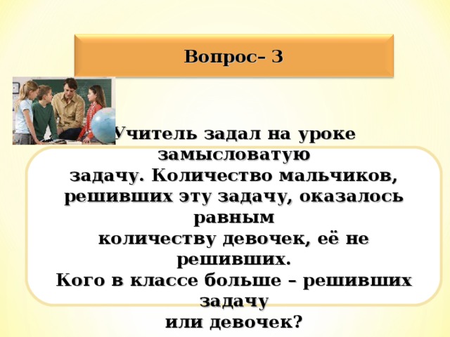 Вопрос– 3 Учитель задал на уроке замысловатую задачу. Количество мальчиков, решивших эту задачу, оказалось равным количеству девочек, её не решивших. Кого в классе больше – решивших задачу или девочек?