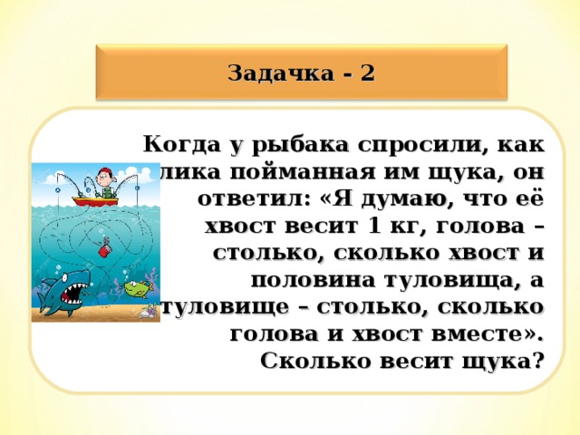 Задачка - 2 Когда у рыбака спросили, как велика пойманная им щука, он ответил: «Я думаю, что её хвост весит 1 кг, голова – столько, сколько хвост и половина туловища, а туловище – столько, сколько голова и хвост вместе». Сколько весит щука?