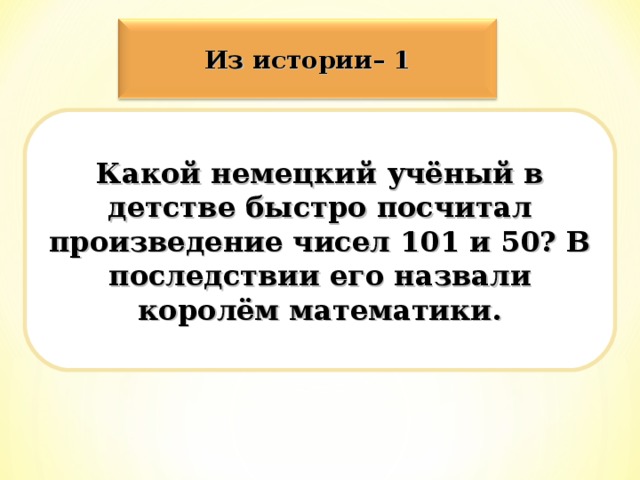 Из истории– 1 Какой немецкий учёный в детстве быстро посчитал произведение чисел 101 и 50? В последствии его назвали королём математики.