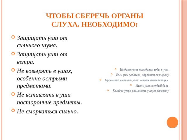 Чтобы сберечь органы слуха, необходимо: Защищать уши от сильного шума. Защищать уши от ветра. Не ковырять в ушах, особенно острыми предметами. Не вставлять в уши посторонние предметы. Не сморкаться сильно.