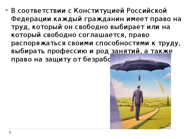 В соответствии с Конституцией Российской Федерации каждый гражданин имеет право на труд, который он свободно выбирает или на который свободно соглашается, право распоряжаться своими способностями к труду, выбирать профессию и род занятий, а также право на защиту от безработицы.