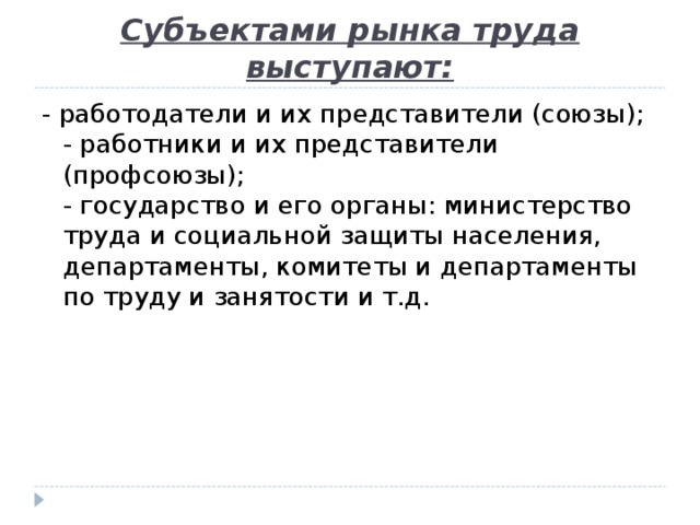 Субъектами рынка труда выступают: - работодатели и их представители (союзы);  - работники и их представители (профсоюзы);  - государство и его органы: министерство труда и социальной защиты населения, департаменты, комитеты и департаменты по труду и занятости и т.д.