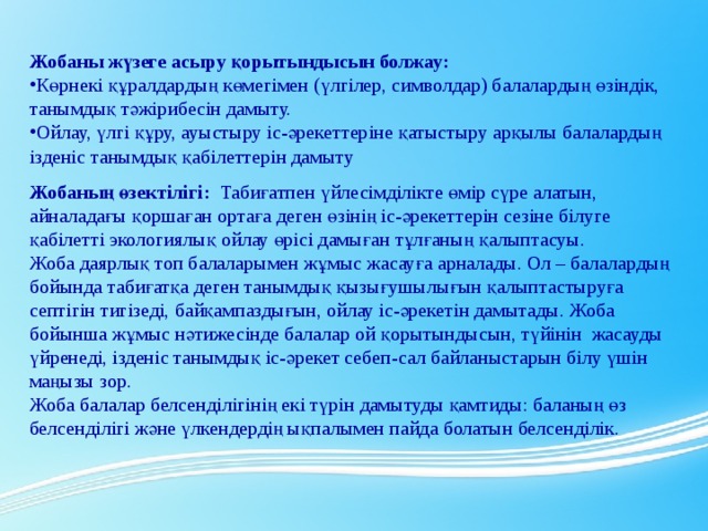 Жобаны жүзеге асыру қорытындысын болжау: Көрнекі құралдардың көмегімен (үлгілер, символдар) балалардың өзіндік, танымдық тәжірибесін дамыту. Ойлау, үлгі құру, ауыстыру іс-әрекеттеріне қатыстыру арқылы балалардың ізденіс танымдық қабілеттерін дамыту Жобаның өзектілігі:   Табиғатпен үйлесімділікте өмір сүре алатын, айналадағы қоршаған ортаға деген өзінің іс-әрекеттерін сезіне білуге қабілетті экологиялық ойлау өрісі дамыған тұлғаның қалыптасуы. Жоба даярлық топ балаларымен жұмыс жасауға арналады. Ол – балалардың бойында табиғатқа деген танымдық қызығушылығын қалыптастыруға септігін тигізеді, байқампаздығын, ойлау іс-әрекетін дамытады. Жоба бойынша жұмыс нәтижесінде балалар ой қорытындысын, түйінін  жасауды үйренеді, ізденіс танымдық іс-әрекет себеп-сал байланыстарын білу үшін маңызы зор. Жоба балалар белсенділігінің екі түрін дамытуды қамтиды: баланың өз белсенділігі және үлкендердің ықпалымен пайда болатын белсенділік.