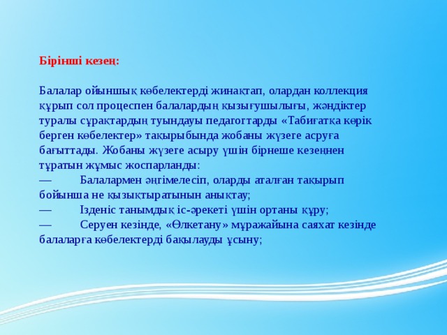 Бірінші кезең:   Балалар ойыншық көбелектерді жинақтап, олардан коллекция құрып сол процеспен балалардың қызығушылығы, жәндіктер туралы сұрақтардың туындауы педагогтарды «Табиғатқа көрік берген көбелектер» тақырыбында жобаны жүзеге асруға бағыттады. Жобаны жүзеге асыру үшін бірнеше кезеңнен тұратын жұмыс жоспарланды: —         Балалармен әңгімелесіп, оларды аталған тақырып бойынша не қызықтыратынын анықтау; —         Ізденіс танымдық іс-әрекеті үшін ортаны құру; —         Серуен кезінде, «Өлкетану» мұражайына саяхат кезінде балаларға көбелектерді бақылауды ұсыну;