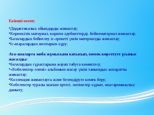 Екінші кезең: Дидактикалық ойындарды жинақтау; Көрнекілік материал, көркем әдебиеттерді, бейнематериал жинақтау; Балалардың бейнелеу іс-әрекеті үшін материалды жинақтау; Іс-шаралардың жоспарын құру;   Ата-аналарға жоба жұмысына қатысып, көмек көрсетуге ұсыныс жасалды: