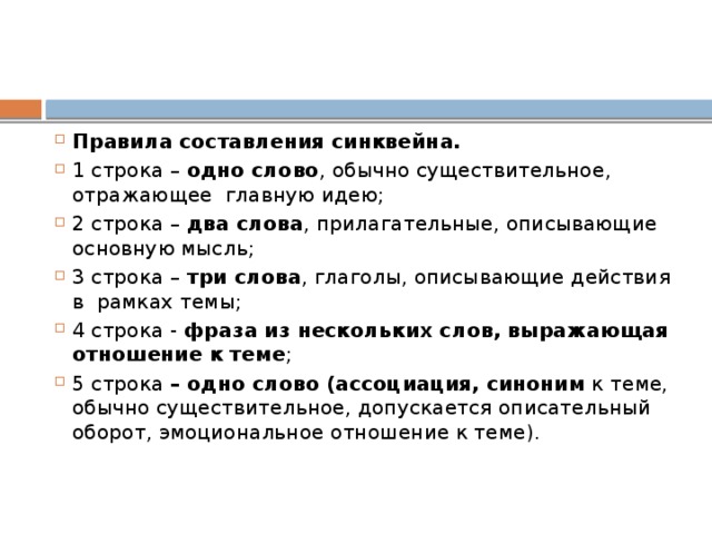 Правила составления синквейна. 1 строка – одно слово , обычно существительное, отражающее главную идею; 2 строка – два слова , прилагательные, описывающие основную мысль; 3 строка – три слова , глаголы, описывающие действия в рамках темы; 4 строка - фраза из нескольких слов, выражающая отношение к теме ; 5 строка – одно слово (ассоциация, синоним к теме, обычно существительное, допускается описательный оборот, эмоциональное отношение к теме).