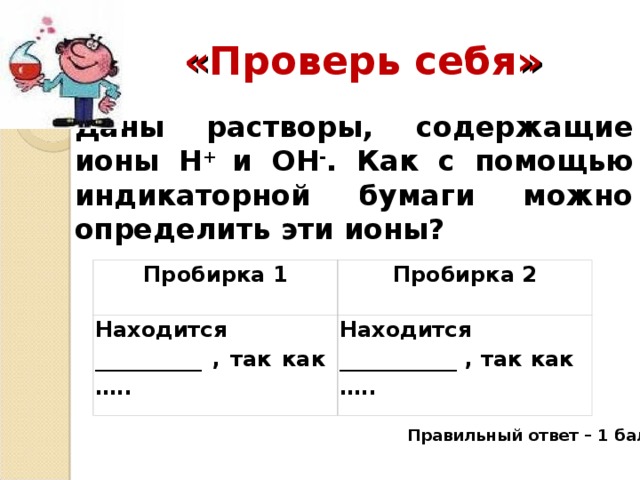 « Проверь себя » Даны растворы, содержащие ионы Н + и ОН - . Как с помощью индикаторной бумаги можно определить эти ионы?  Пробирка 1 Находится __________ , так как ….. Пробирка 2 Находится ___________ , так как ….. Правильный ответ – 1 балл