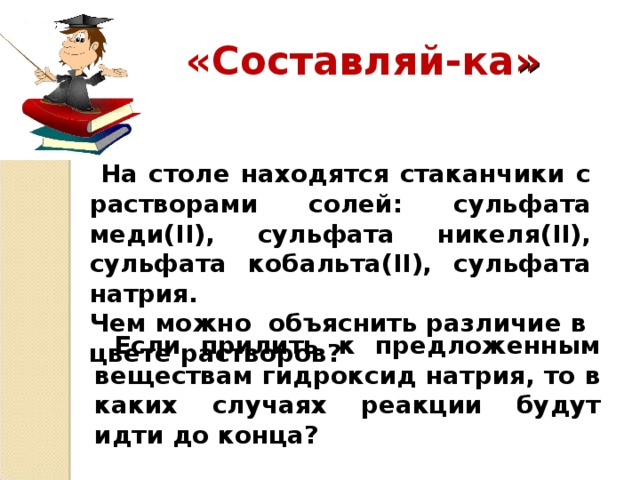 «Составляй-ка »  На столе находятся стаканчики с растворами солей: сульфата меди( II ), сульфата никеля( II ), сульфата кобальта( II ), сульфата натрия. Чем можно объяснить различие в цвете растворов?  Если прилить к предложенным веществам гидроксид натрия, то в каких случаях реакции будут идти до конца?