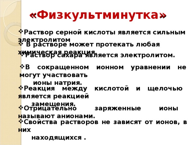 « Физкультминутка »   Раствор серной кислоты является сильным электролитом  В растворе может протекать любая химическая реакция. Раствор сахара является электролитом. В сокращенном ионном уравнении не могут участвовать  ионы натрия. Реакция между кислотой и щелочью является реакцией  замещения. Отрицательно заряженные ионы называют анионами. Свойства растворов не зависят от ионов, в них  находящихся .