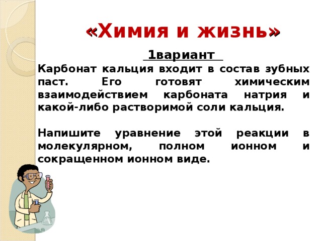 « Химия и жизнь »   1вариант Карбонат кальция входит в состав зубных паст. Его готовят химическим взаимодействием карбоната натрия и какой-либо растворимой соли кальция.  Напишите уравнение этой реакции в молекулярном, полном ионном и сокращенном ионном виде.