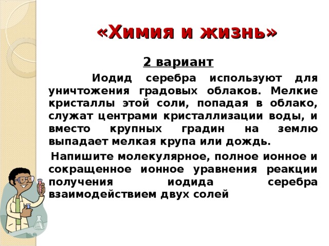 «Химия и жизнь» 2 вариант  Иодид серебра используют для уничтожения градовых облаков. Мелкие кристаллы этой соли, попадая в облако, служат центрами кристаллизации воды, и вместо крупных градин на землю выпадает мелкая крупа или дождь.  Напишите молекулярное, полное ионное и сокращенное ионное уравнения реакции получения иодида серебра взаимодействием двух солей