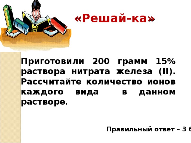 « Решай-ка » Приготовили 200 грамм 15% раствора нитрата железа ( II ). Рассчитайте количество ионов каждого вида в данном растворе . Правильный ответ – 3 балла