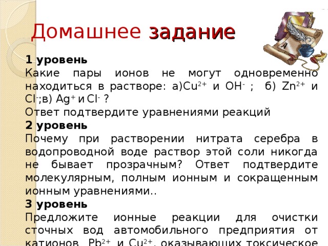 Домашнее задание 1 уровень Какие пары ионов не могут одновременно находиться в растворе: а) Cu 2+ и OH - ; б) Zn 2+ и Cl - ;в) Ag + и  Cl - ? Ответ подтвердите уравнениями реакций 2 уровень Почему при растворении нитрата серебра в водопроводной воде раствор этой соли никогда не бывает прозрачным? Ответ подтвердите молекулярным, полным ионным и сокращенным ионным уравнениями.. 3 уровень Предложите ионные реакции для очистки сточных вод автомобильного предприятия от катионов Pb 2+ и Cu 2+ , оказывающих токсическое действие на живые организмы .