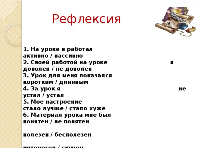 Рефлексия 1. На уроке я работал активно / пассивно 2. Своей работой на уроке я доволен / не доволен 3. Урок для меня показался коротким / длинным 4. За урок я не устал / устал 5. Мое настроение стало лучше / стало хуже 6. Материал урока мне был понятен / не понятен  полезен / бесполезен  интересен / скучен 7. Домашнее задание мне кажется легким / трудным  интересным / неинтересны