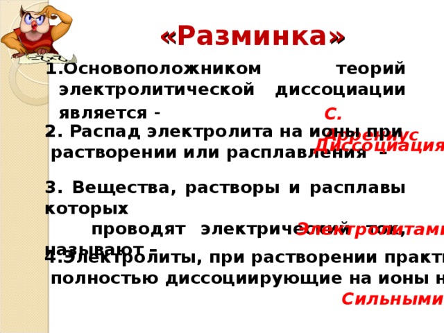 « Разминка » 1.Основоположником теорий электролитической диссоциации является - С. Аррениус 2. Распад электролита на ионы при  растворении или расплавления –  Диссоциация 3. Вещества, растворы и расплавы которых  проводят электрический ток, называют – Электролитами 4.Электролиты, при растворении практически  полностью диссоциирующие на ионы называют –  Сильными