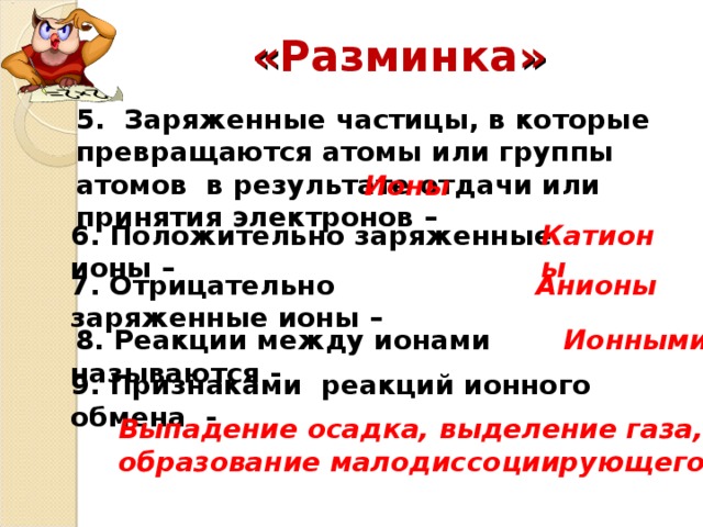 « Разминка » 5. Заряженные частицы, в которые превращаются атомы или группы атомов в результате отдачи или принятия электронов – Ионы 6. Положительно заряженные ионы – Катионы 7. Отрицательно заряженные ионы – Анионы   8. Реакции между ионами называются - Ионными 9. Признаками реакций ионного обмена - Выпадение осадка, выделение газа, образование малодиссоциирующего вещества